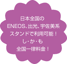 日本全国のENEOS、出光、宇佐美系スタンドで利用可能！し・か・も全国一律料金！
